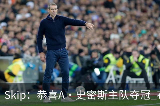 Skip：恭喜A·史密斯主队夺冠 布伦森是史上最强小个子
